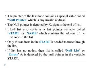  The pointer of the last node contains a special value called
“Null Pointer’ which is any invalid address.
 The Null pointer is denoted by X, signals the end of list.
 Liked list also contains a list pointer variable called
‘START ’or ‘NAME’ which contains the address of the
first node in the list.
 Only this address in the START is needed to trace through
the list.
 If list has no nodes, then list is called ‘Null List’ or
‘Empty’ & is denoted by the null pointer in the variable
START.
 