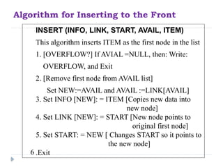 Algorithm for Inserting to the Front
INSERT (INFO, LINK, START, AVAIL, ITEM)
This algorithm inserts ITEM as the first node in the list
1. [OVERFLOW?] If AVIAL =NULL, then: Write:
OVERFLOW, and Exit
2. [Remove first node from AVAIL list]
Set NEW:=AVAIL and AVAIL :=LINK[AVAIL]
3. Set INFO [NEW]: = ITEM [Copies new data into
new node]
4. Set LINK [NEW]: = START [New node points to
original first node]
5. Set START: = NEW [ Changes START so it points to
the new node]
6 .Exit
 