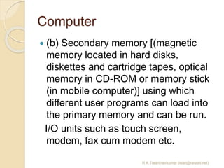 Computer
 (b) Secondary memory [(magnetic
memory located in hard disks,
diskettes and cartridge tapes, optical
memory in CD-ROM or memory stick
(in mobile computer)] using which
different user programs can load into
the primary memory and can be run.
I/O units such as touch screen,
modem, fax cum modem etc.
R.K.Tiwari(ravikumar.tiwari@raisoni.net)
 