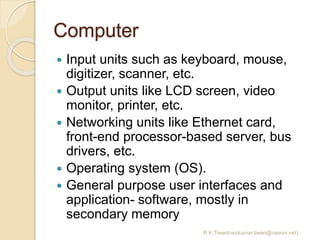 Computer
 Input units such as keyboard, mouse,
digitizer, scanner, etc.
 Output units like LCD screen, video
monitor, printer, etc.
 Networking units like Ethernet card,
front-end processor-based server, bus
drivers, etc.
 Operating system (OS).
 General purpose user interfaces and
application- software, mostly in
secondary memory
R.K.Tiwari(ravikumar.tiwari@raisoni.net)
 