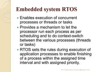 Embedded system RTOS
 Enables execution of concurrent
processes or threads or tasks
 Provides a mechanism to let the
processor run each process as per
scheduling and to do context-switch
between the various processes (threads
or tasks)
 RTOS sets the rules during execution of
application processes to enable finishing
of a process within the assigned time
interval and with assigned priority.
R.K.Tiwari(ravikumar.tiwari@raisoni.net)
 