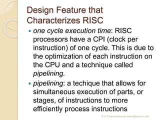 Design Feature that
Characterizes RISC
 one cycle execution time: RISC
processors have a CPI (clock per
instruction) of one cycle. This is due to
the optimization of each instruction on
the CPU and a technique called
pipelining.
 pipelining: a techique that allows for
simultaneous execution of parts, or
stages, of instructions to more
efficiently process instructions
R.K.Tiwari(ravikumar.tiwari@raisoni.net)
 