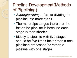 Pipeline Development(Methods
of Pipelining)
 Superpipelining refers to dividing the
pipeline into more steps.
 The more pipe stages there are, the
faster the pipeline is because each
stage is then shorter.
 Ideally, a pipeline with five stages
should be five times faster than a non-
pipelined processor (or rather, a
pipeline with one stage).
R.K.Tiwari(ravikumar.tiwari@raisoni.net)
 