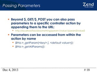 Passing Parameters
• Beyond $_GET/$_POST you can also pass

parameters to a specific controller action by
appending them to the URL:
 http://localhost/foo/dosomething/param1/value1/param2/value2

• Parameters can be accessed from within the
action by name

 $this->_getParam(<key> [, <default value>]);
 $this->_getAllParams();

Dec 4, 2013

# 18

 