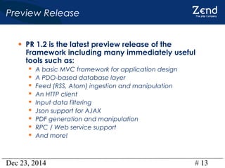 Dec 23, 2014 # 13
Preview Release
• PR 1.2 is the latest preview release of the
Framework including many immediately useful
tools such as:
 A basic MVC framework for application design
 A PDO-based database layer
 Feed (RSS, Atom) ingestion and manipulation
 An HTTP client
 Input data filtering
 Json support for AJAX
 PDF generation and manipulation
 RPC / Web service support
 And more!
 