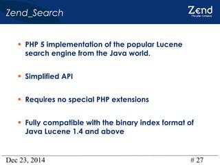 Dec 23, 2014 # 27
Zend_Search
• PHP 5 implementation of the popular Lucene
search engine from the Java world.
• Simplified API
• Requires no special PHP extensions
• Fully compatible with the binary index format of
Java Lucene 1.4 and above
 