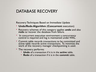 DATABASE RECOVERY
Recovery Techniques Based on Immediate Update
• Undo/Redo Algorithm (Concurrent execution)
• Recovery schemes of this category applies undo and also
redo to recover the database from failure.
• In concurrent execution environment a concurrency
control is required and log is maintained underWAL.
• Commit table records transactions to be committed and
active table records active transactions. To minimize the
work of the recovery manager checkpointing is used.
• The recovery performs:
• Undo of a transaction if it is in the active table.
• Redo of a transaction if it is in the commit table.
 