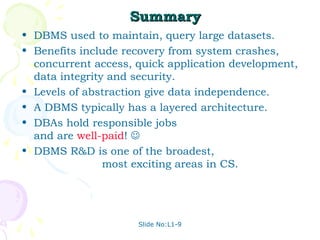 Summary
• DBMS used to maintain, query large datasets.
• Benefits include recovery from system crashes,
  concurrent access, quick application development,
  data integrity and security.
• Levels of abstraction give data independence.
• A DBMS typically has a layered architecture.
• DBAs hold responsible jobs
  and are well-paid! 
• DBMS R&D is one of the broadest,
                most exciting areas in CS.




                     Slide No:L1-9
 