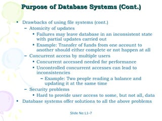 Purpose of Database Systems (Cont.)

• Drawbacks of using file systems (cont.)
   – Atomicity of updates
      • Failures may leave database in an inconsistent state
        with partial updates carried out
      • Example: Transfer of funds from one account to
        another should either complete or not happen at all
   – Concurrent access by multiple users
      • Concurrent accessed needed for performance
      • Uncontrolled concurrent accesses can lead to
        inconsistencies
          – Example: Two people reading a balance and
            updating it at the same time
   – Security problems
      • Hard to provide user access to some, but not all, data
• Database systems offer solutions to all the above problems

                        Slide No:L1-7
 
