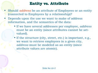 Entity vs. Attribute Should  address   be an attribute of Employees or an entity (connected to Employees by a relationship)? Depends upon the use we want to make of address information, and the semantics of the data: If we have several addresses per employee,  address  must be an entity (since attributes cannot be set-valued).  If the structure (city, street, etc.) is important, e.g., we want to retrieve employees in a given city,  address  must be modeled as an entity (since attribute values are atomic).  
