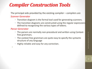 Compiler Construction Tools
The principal aids provided by the existing compiler – compilers are
Scanner Generator
• Transition diagram is the formal tool used for generating scanners.
• The transition diagrams are constructed using the regular expressions
defined to recognizing the various types of tokens.
Parser Generator
• The parsers are normally non-procedural and written using Context-
free grammars.
• The context free grammars are quite easy to specify the syntactic
structure of any language
• Highly reliable and easy for any correction.
•
42
Mrs.D.Jena
Catherine
Bel,
AP/CSE,
VEC
 