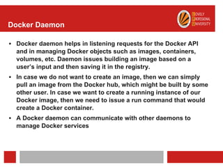 Docker Daemon
• Docker daemon helps in listening requests for the Docker API
and in managing Docker objects such as images, containers,
volumes, etc. Daemon issues building an image based on a
user’s input and then saving it in the registry.
• In case we do not want to create an image, then we can simply
pull an image from the Docker hub, which might be built by some
other user. In case we want to create a running instance of our
Docker image, then we need to issue a run command that would
create a Docker container.
• A Docker daemon can communicate with other daemons to
manage Docker services
 