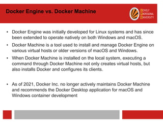 Docker Engine vs. Docker Machine
• Docker Engine was initially developed for Linux systems and has since
been extended to operate natively on both Windows and macOS.
• Docker Machine is a tool used to install and manage Docker Engine on
various virtual hosts or older versions of macOS and Windows.
• When Docker Machine is installed on the local system, executing a
command through Docker Machine not only creates virtual hosts, but
also installs Docker and configures its clients.
• As of 2021, Docker Inc. no longer actively maintains Docker Machine
and recommends the Docker Desktop application for macOS and
Windows container development
 