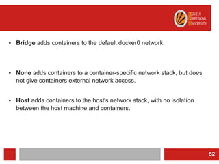 • Bridge adds containers to the default docker0 network.
• None adds containers to a container-specific network stack, but does
not give containers external network access.
• Host adds containers to the host's network stack, with no isolation
between the host machine and containers.
52
 