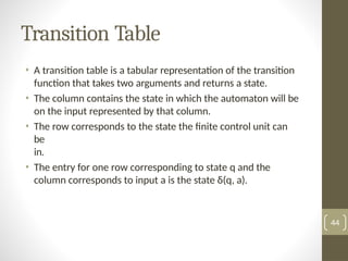 Transition Table
• A transition table is a tabular representation of the transition
function that takes two arguments and returns a state.
• The column contains the state in which the automaton will be
on the input represented by that column.
• The row corresponds to the state the finite control unit can
be
in.
• The entry for one row corresponding to state q and the
column corresponds to input a is the state δ(q, a).
44
 