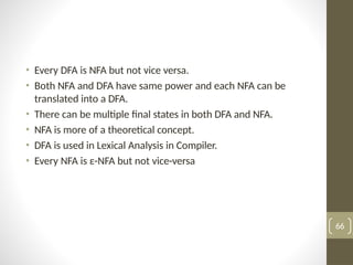 • Every DFA is NFA but not vice versa.
• Both NFA and DFA have same power and each NFA can be
translated into a DFA.
• There can be multiple final states in both DFA and NFA.
• NFA is more of a theoretical concept.
• DFA is used in Lexical Analysis in Compiler.
• Every NFA is ε-NFA but not vice-versa
66
 