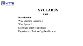 SYLLABUS
UNIT 1
Introduction:
Why Machine Learning ?
Why Python ?
Essentials libraries and tools
Experiment : Basics of python libraries
 