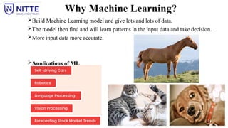 Why Machine Learning?
Build Machine Learning model and give lots and lots of data.
The model then find and will learn patterns in the input data and take decision.
More input data more accurate.
Applications of ML
 