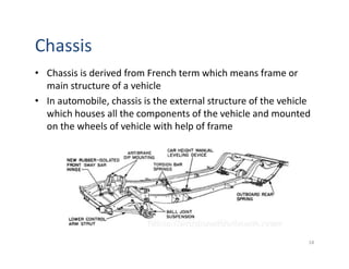 Chassis
• Chassis is derived from French term which means frame or
main structure of a vehicle
• In automobile, chassis is the external structure of the vehicle
which houses all the components of the vehicle and mounted
on the wheels of vehicle with help of frame
18
 