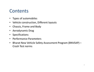 Contents
• Types of automobiles
• Vehicle construction, Different layouts
• Chassis, Frame and Body
• Aerodynamic Drag
• Specifications
• Performance Parameters
• Bharat New Vehicle Safety Assessment Program (BNVSAP) –
Crash Test norms
2
 