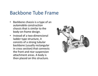 Backbone Tube Frame
• Backbone chassis is a type of an
automobile construction
chassis that is similar to the
body-on-frame design.
• Instead of a two-dimensional
ladder type structure, it
consists of a strong tubular
backbone (usually rectangular
in cross section) that connects
the front and rear suspension
attachment areas. A body is
then placed on this structure.
 