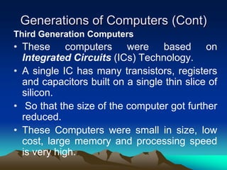 Generations of Computers (Cont)
Third Generation Computers
• These computers were based on
Integrated Circuits (ICs) Technology.
• A single IC has many transistors, registers
and capacitors built on a single thin slice of
silicon.
• So that the size of the computer got further
reduced.
• These Computers were small in size, low
cost, large memory and processing speed
is very high.
 