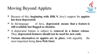Moving Beyond Applets
17
 Because of this, beginning with JDK 9, Java’s support for applets
has been deprecated.
 In thelanguage of Java, deprecated means that a feature is
still available but flagged as obsolete.
 A deprecated feature is subject to removal in a future release.
Thus, deprecated features should not be used for new code.
 Various alternatives to applets are in place, with arguably the
most important being Java Web Start.
 