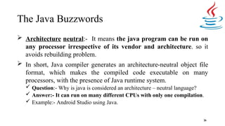 The Java Buzzwords
26
 Architecture neutral:- It means the java program can be run on
any processor irrespective of its vendor and architecture. so it
avoids rebuilding problem.
 In short, Java compiler generates an architecture-neutral object file
format, which makes the compiled code executable on many
processors, with the presence of Java runtime system.
 Question:- Why is java is considered an architecture – neutral language?
 Answer:- It can run on many different CPUs with only one compilation.
 Example:- Android Studio using Java.
 