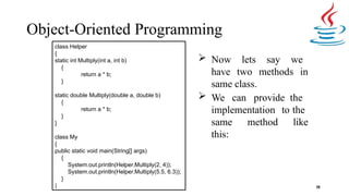 Object-Oriented Programming
 Now lets say we
have two methods in
same class.
 We can provide the
implementation to the
same method like
this:
38
class Helper
{
static int Multiply(int a, int b)
{
return a * b;
}
static double Multiply(double a, double b)
{
return a * b;
}
}
class My
{
public static void main(String[] args)
{
System.out.println(Helper.Multiply(2, 4));
System.out.println(Helper.Multiply(5.5, 6.3));
}
}
 