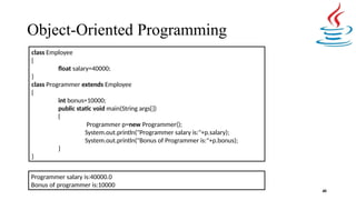 Object-Oriented Programming
40
class Employee
{
float salary=40000;
}
class Programmer extends Employee
{
int bonus=10000;
public static void main(String args[])
{
Programmer p=new Programmer();
System.out.println("Programmer salary is:"+p.salary);
System.out.println("Bonus of Programmer is:"+p.bonus);
}
}
Programmer salary is:40000.0
Bonus of programmer is:10000
 