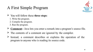 A First Simple Program
45
 You will follow these three steps:
1. Write the program.
2. Compile the program.
3. Run the program.
 Comment:- Java lets you enter a remark into a program’s source file.
 The contents of a comment are ignored by the compiler.
 Instead, a comment describes or explains the operation of the
program to anyone who is reading its source code.
 