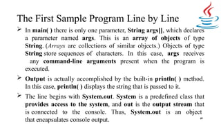 The First Sample Program Line by Line
49
 In main( ) there is only one parameter, String args[], which declares
a parameter named args. This is an array of objects of type
String. (Arrays are collections of similar objects.) Objects of type
String store sequences of characters. In this case, args receives
any command-line arguments present when the program is
executed.
 Output is actually accomplished by the built-in println( ) method.
In this case, println( ) displays the string that is passed to it.
 The line begins with System.out. System is a predefined class that
provides access to the system, and out is the output stream that
is connected to the console. Thus, System.out is an object
that encapsulates console output.
 