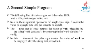 A Second Simple Program
53
 The following line of code assigns var1 the value 1024:
var1 = 1024; // this assigns 1024 to var1
 In Java, the assignment operator is the single equal sign. It copies the
value on its right side into the variable on its left.
 The next line of code outputs the value of var1 preceded by
the string "var1 contains ": System.out.println("var1 contains " +
var1);
 In this statement, the plus sign causes the value of var1 to
be displayed after the string that precedes it.
 