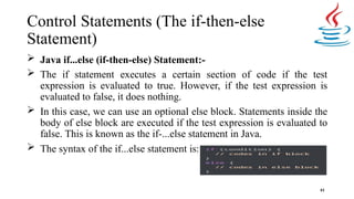 Control Statements (The if-then-else
Statement)
 Java if...else (if-then-else) Statement:-
 The if statement executes a certain section of code if the test
expression is evaluated to true. However, if the test expression is
evaluated to false, it does nothing.
 In this case, we can use an optional else block. Statements inside the
body of else block are executed if the test expression is evaluated to
false. This is known as the if-...else statement in Java.
 The syntax of the if...else statement is:
61
 
