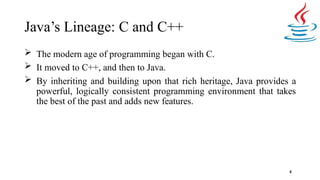 Java’s Lineage: C and C++
8
 The modern age of programming began with C.
 It moved to C++, and then to Java.
 By inheriting and building upon that rich heritage, Java provides a
powerful, logically consistent programming environment that takes
the best of the past and adds new features.
 