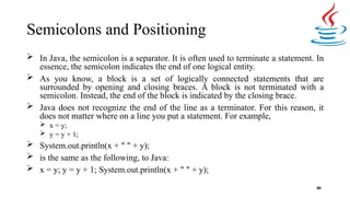 Semicolons and Positioning
80
 In Java, the semicolon is a separator. It is often used to terminate a statement. In
essence, the semicolon indicates the end of one logical entity.
 As you know, a block is a set of logically connected statements that are
surrounded by opening and closing braces. A block is not terminated with a
semicolon. Instead, the end of the block is indicated by the closing brace.
 Java does not recognize the end of the line as a terminator. For this reason, it
does not matter where on a line you put a statement. For example,
 x = y;
 y = y + 1;
 System.out.println(x + " " + y);
 is the same as the following, to Java:
 x = y; y = y + 1; System.out.println(x + " " + y);
 