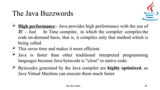 The Java Buzzwords
28
 High performance:- Java provides high performance with the use of
JIT – Just In Time compiler, in which the compiler compiles the
code on-demand basis, that is, it compiles only that method which is
being called.
 This saves time and makes it more efficient.
 Java is faster than other traditional interpreted programming
languages because Java bytecode is "close" to native code.
 Bytecodes generated by the Java compiler are highly optimized, so
Java Virtual Machine can execute them much faster.
Mrs. Divya Patel
 