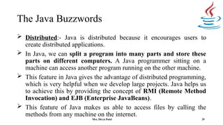The Java Buzzwords
29
 Distributed:- Java is distributed because it encourages users to
create distributed applications.
 In Java, we can split a program into many parts and store these
parts on different computers. A Java programmer sitting on a
machine can access another program running on the other machine.
 This feature in Java gives the advantage of distributed programming,
which is very helpful when we develop large projects. Java helps us
to achieve this by providing the concept of RMI (Remote Method
Invocation) and EJB (Enterprise JavaBeans).
 This feature of Java makes us able to access files by calling the
methods from any machine on the internet.
Mrs. Divya Patel
 