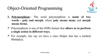 Object-Oriented Programming
37
2. Polymorphism:- The word polymorphism is made of two
words - poly and morph, where poly means many and morph
means forms.
 Polymorphism is one of the OOPs feature that allows us to perform
a single action in different ways.
 For example, lets say we have a class Helper that has a method
Multiply().
Mrs. Divya Patel
 