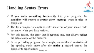 Handling Syntax Errors
50
 If you enter something incorrectly into your program, the
compiler will report a syntax error message when it tries to
compile it.
 The Java compiler attempts to make sense out of your source code
no matter what you have written.
 For this reason, the error that is reported may not always reflect
the actual cause of the problem.
 In the preceding program, for example, an accidental omission of
the opening curly brace after the main( ) method causes the
compiler to report errors. Mrs. Divya Patel
 