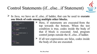 Control Statements (if...else...if Statement)
 In Java, we have an if...else...if ladder, that can be used to execute
one block of code among multiple other blocks.
 Here, if statements are executed from the
top towards the bottom. When the test
condition is true, codes inside the body of
that if block is executed. And, program
control jumps outside the if...else...if ladder.
 If all test expressions are false, codes inside
the body of else are executed.
65
Mrs. Divya Patel
 
