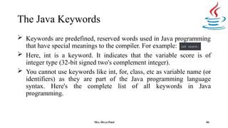 The Java Keywords
 Keywords are predefined, reserved words used in Java programming
that have special meanings to the compiler. For example:
 Here, int is a keyword. It indicates that the variable score is of
integer type (32-bit signed two's complement integer).
 You cannot use keywords like int, for, class, etc as variable name (or
identifiers) as they are part of the Java programming language
syntax. Here's the complete list of all keywords in Java
programming.
84
Mrs. Divya Patel
 