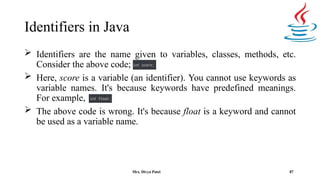 Identifiers in Java
 Identifiers are the name given to variables, classes, methods, etc.
Consider the above code;
 Here, score is a variable (an identifier). You cannot use keywords as
variable names. It's because keywords have predefined meanings.
For example,
 The above code is wrong. It's because float is a keyword and cannot
be used as a variable name.
87
Mrs. Divya Patel
 