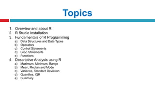 Topics
1. Overview and about R
2. R Studio Installation
3. Fundamentals of R Programming
a) Data Structures and Data Types
b) Operators
c) Control Statements
d) Loop Statements
e) Functions
4. Descriptive Analysis using R
a) Maximum, Minimum, Range
b) Mean, Median and Mode
c) Variance, Standard Deviation
d) Quantiles, IQR
e) Summary
 