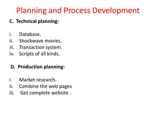 Planning and Process Development
C. Technical planning:
i. Database.
ii. Shockwave movies.
iii. Transaction system.
iv. Scripts of all kinds.
D. Production planning:
i. Market research.
ii. Combine the web pages
iii. Get complete website .
 