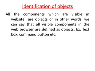 Identification of objects
All the components which are visible in
website are objects or in other words, we
can say that all visible components in the
web browser are defined as objects. Ex. Text
box, command button etc.
 