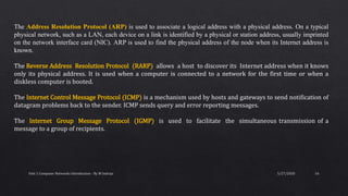 5/27/2020Unit 1 Computer Networks Introduction - By M Indraja 16
The Address Resolution Protocol (ARP) is used to associate a logical address with a physical address. On a typical
physical network, such as a LAN, each device on a link is identified by a physical or station address, usually imprinted
on the network interface card (NIC). ARP is used to find the physical address of the node when its Internet address is
known.
The Reverse Address Resolution Protocol (RARP) allows a host to discover its Internet address when it knows
only its physical address. It is used when a computer is connected to a network for the first time or when a
diskless computer is booted.
The Internet Control Message Protocol (ICMP) is a mechanism used by hosts and gateways to send notification of
datagram problems back to the sender. ICMP sends query and error reporting messages.
The Internet Group Message Protocol (IGMP) is used to facilitate the simultaneous transmission of a
message to a group of recipients.
 