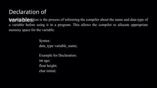 Declaration of
variables:
Variable declaration is the process of informing the compiler about the name and data type of
a variable before using it in a program. This allows the compiler to allocate appropriate
memory space for the variable.
Syntax:
data_type variable_name;
Example for Declaration:
int age;
float height;
char initial;
 