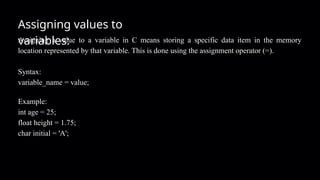 Assigning values to
variables:
Assigning a value to a variable in C means storing a specific data item in the memory
location represented by that variable. This is done using the assignment operator (=).
Syntax:
variable_name = value;
Example:
int age = 25;
float height = 1.75;
char initial = 'A';
 