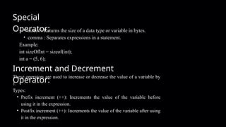 Special
Operator:
• sizeof : Returns the size of a data type or variable in bytes.
• comma : Separates expressions in a statement.
Example:
int sizeOfInt = sizeof(int);
int a = (5, 6);
Increment and Decrement
Operator:
These operators are used to increase or decrease the value of a variable by
1.
Types:
• Prefix increment (++): Increments the value of the variable before
using it in the expression.
• Postfix increment (++): Increments the value of the variable after using
it in the expression.
 